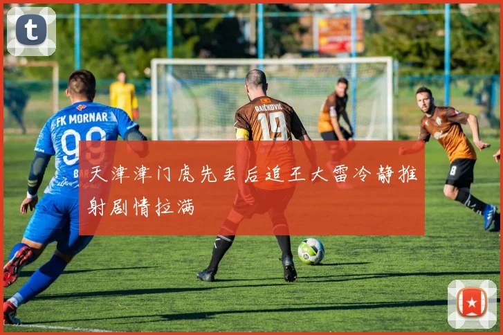 天津津门虎先丢后追王大雷冷静推射剧情拉满