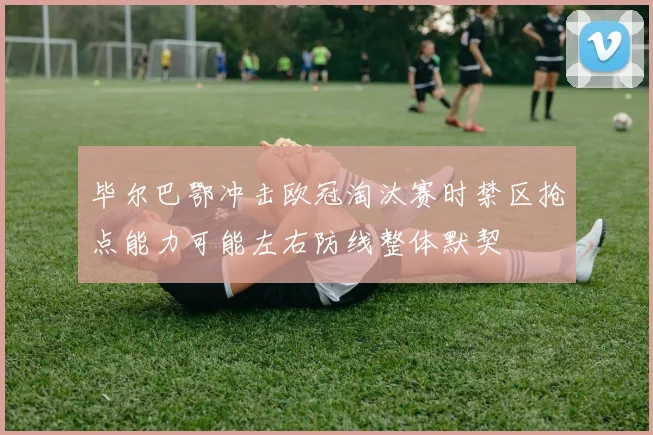 毕尔巴鄂冲击欧冠淘汰赛时禁区抢点能力可能左右防线整体默契