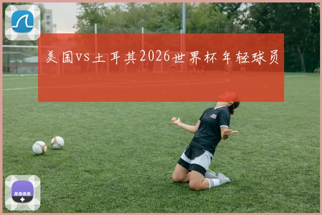 美国vs土耳其2026世界杯年轻球员