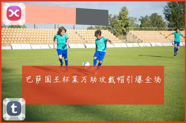 巴萨国王杯莱万助攻戴帽引爆全场