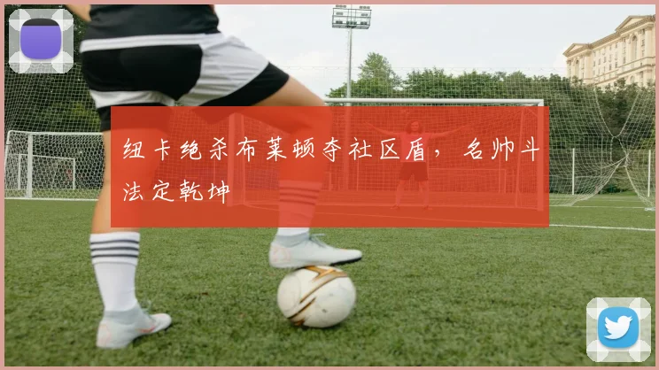 纽卡绝杀布莱顿夺社区盾，名帅斗法定乾坤