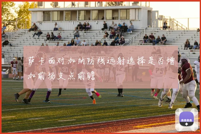 萨卡面对加纳防线远射选择是否增加前场支点前瞻