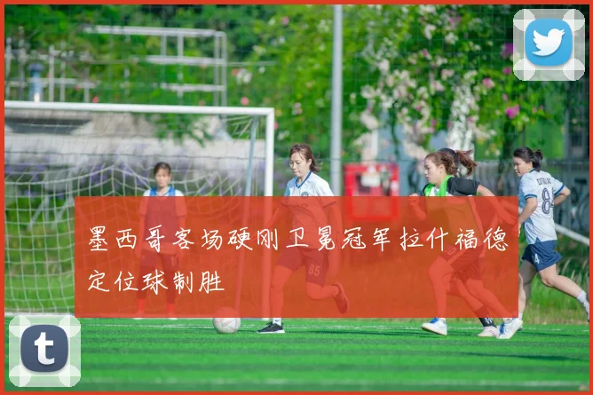 墨西哥客场硬刚卫冕冠军拉什福德定位球制胜
