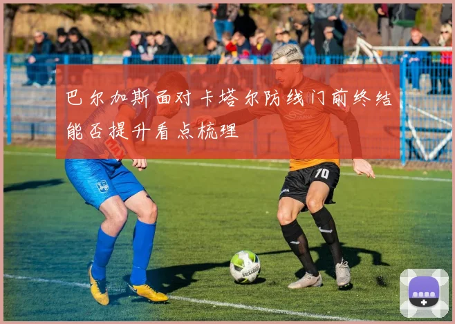 巴尔加斯面对卡塔尔防线门前终结能否提升看点梳理
