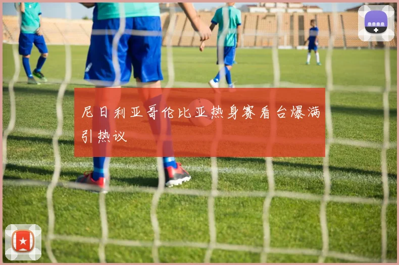 尼日利亚哥伦比亚热身赛看台爆满引热议