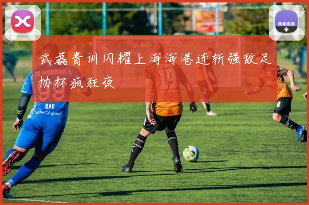 武磊青训闪耀上海海港连斩强敌足协杯疯狂夜