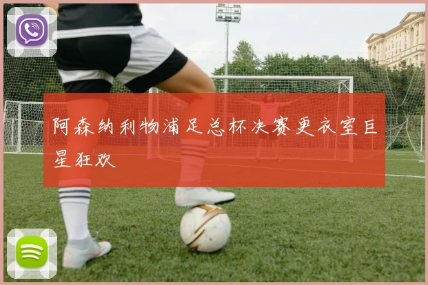 阿森纳利物浦足总杯决赛更衣室巨星狂欢