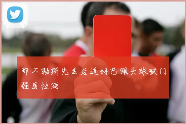 那不勒斯先丢后追姆巴佩头球破门强度拉满