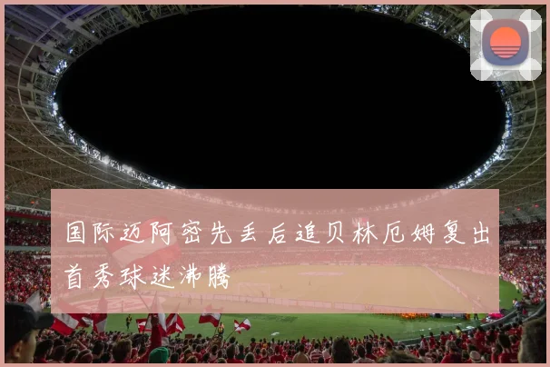 国际迈阿密先丢后追贝林厄姆复出首秀球迷沸腾