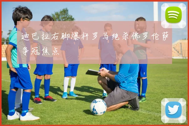 迪巴拉右脚爆杆罗马绝杀佛罗伦萨争冠焦点