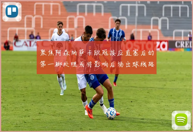聚焦阿森纳萨卡欧冠接应直塞后的第一脚处理或将影响后场出球线路