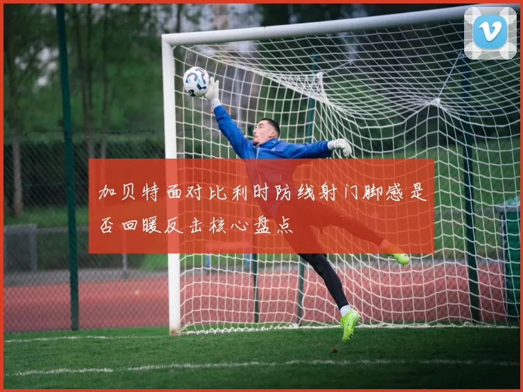 加贝特面对比利时防线射门脚感是否回暖反击核心盘点