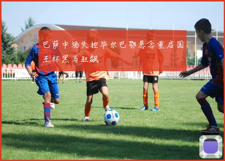 巴萨中场失控毕尔巴鄂悬念重启国王杯黑马狂飙