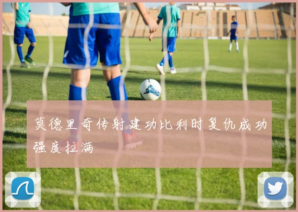 莫德里奇传射建功比利时复仇成功强度拉满