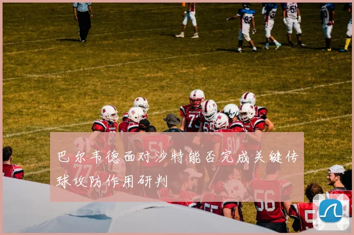 巴尔韦德面对沙特能否完成关键传球攻防作用研判