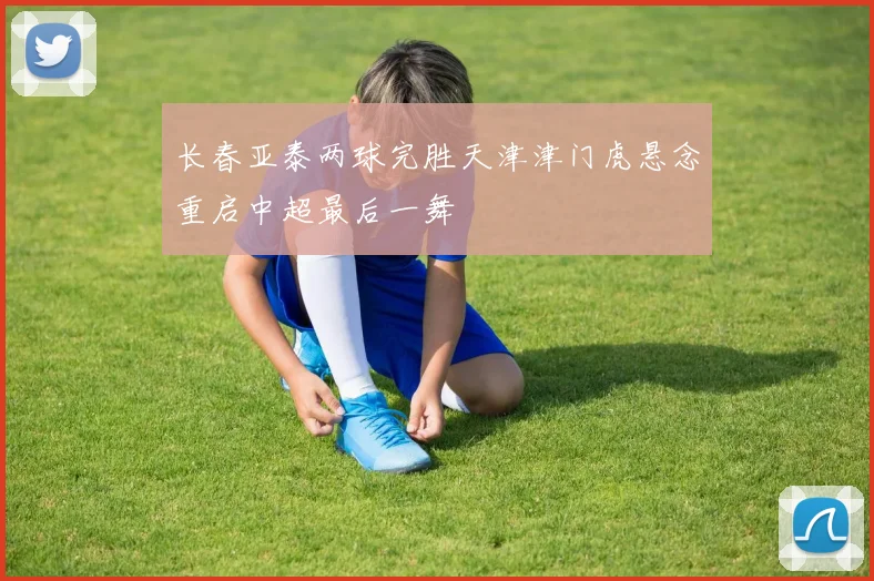 长春亚泰两球完胜天津津门虎悬念重启中超最后一舞