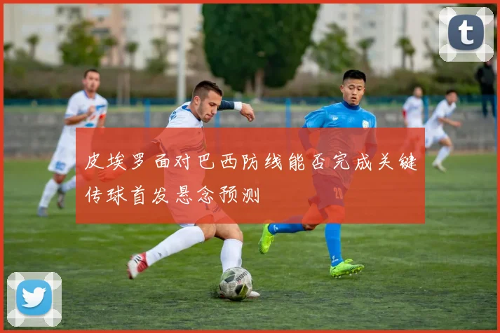 皮埃罗面对巴西防线能否完成关键传球首发悬念预测