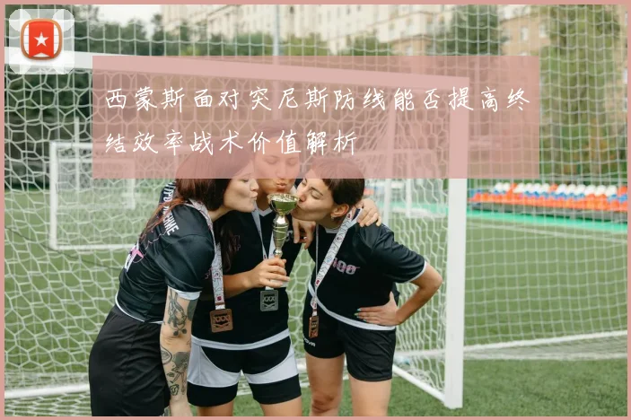 西蒙斯面对突尼斯防线能否提高终结效率战术价值解析