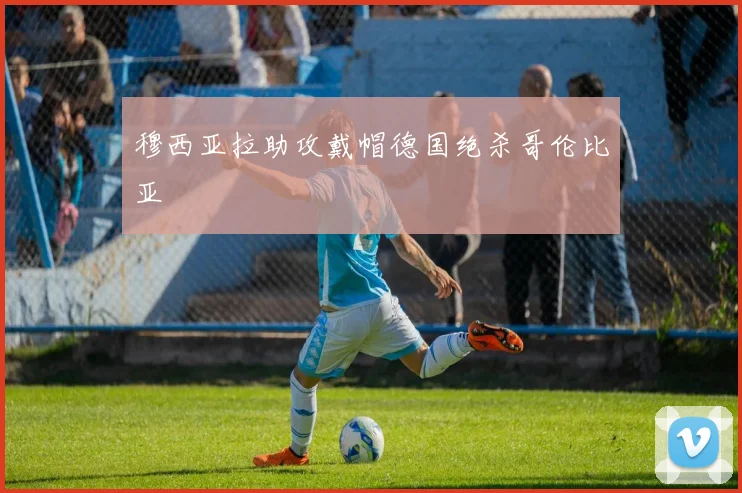 穆西亚拉助攻戴帽德国绝杀哥伦比亚